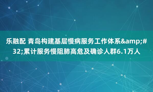 乐融配 青岛构建基层慢病服务工作体系&#32;累计服务慢阻肺高危及确诊人群6.1万人