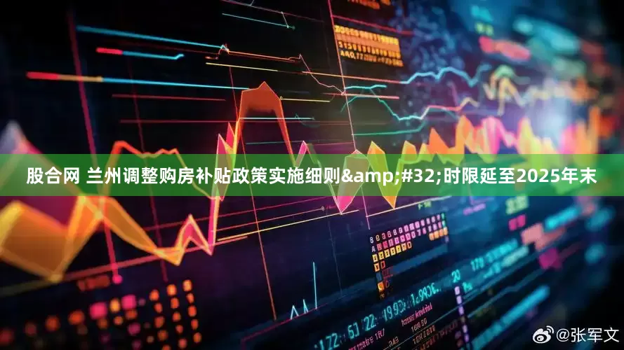 股合网 兰州调整购房补贴政策实施细则&#32;时限延至2025年末