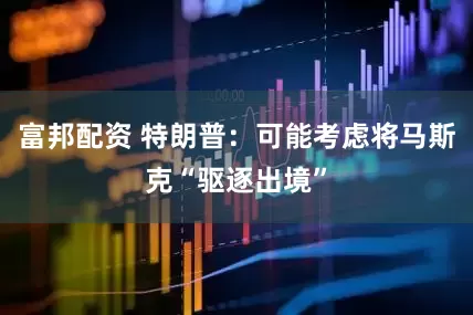 富邦配资 特朗普：可能考虑将马斯克“驱逐出境”