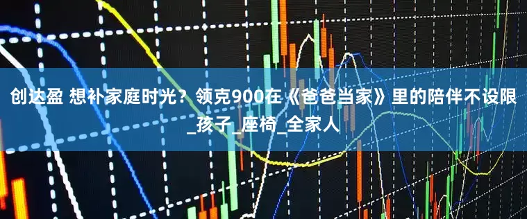 创达盈 想补家庭时光？领克900在《爸爸当家》里的陪伴不设限_孩子_座椅_全家人