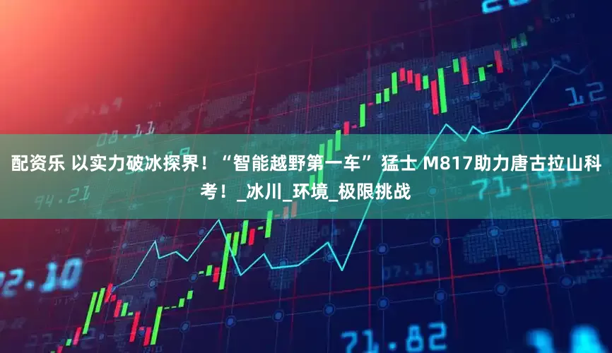 配资乐 以实力破冰探界！“智能越野第一车” 猛士 M817助力唐古拉山科考！_冰川_环境_极限挑战