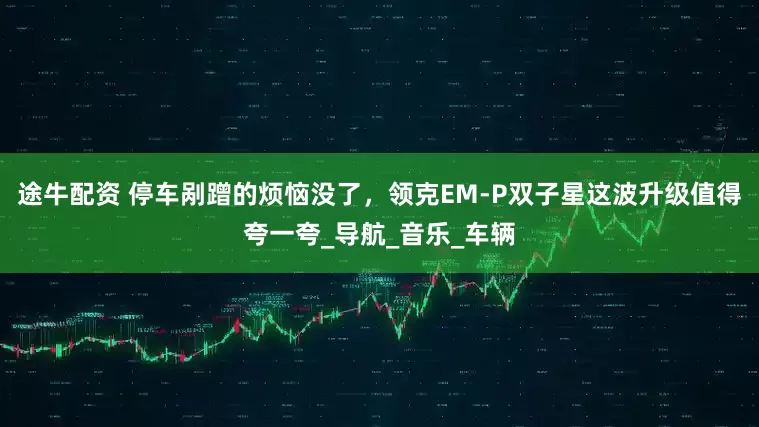途牛配资 停车剐蹭的烦恼没了，领克EM-P双子星这波升级值得夸一夸_导航_音乐_车辆